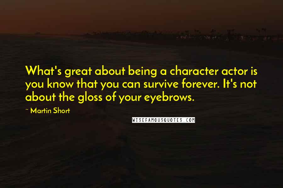 Martin Short Quotes: What's great about being a character actor is you know that you can survive forever. It's not about the gloss of your eyebrows.