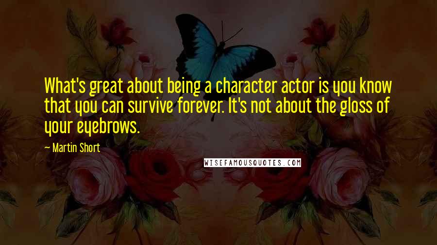 Martin Short Quotes: What's great about being a character actor is you know that you can survive forever. It's not about the gloss of your eyebrows.