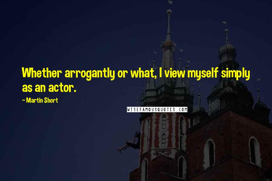 Martin Short Quotes: Whether arrogantly or what, I view myself simply as an actor.