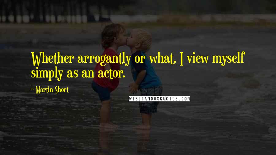 Martin Short Quotes: Whether arrogantly or what, I view myself simply as an actor.