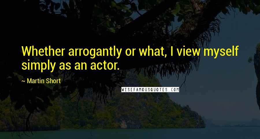 Martin Short Quotes: Whether arrogantly or what, I view myself simply as an actor.