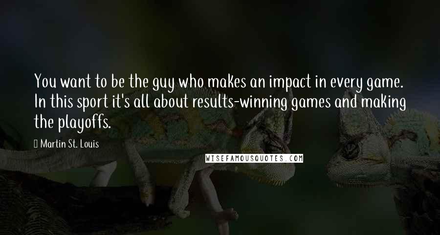 Martin St. Louis Quotes: You want to be the guy who makes an impact in every game. In this sport it's all about results-winning games and making the playoffs.