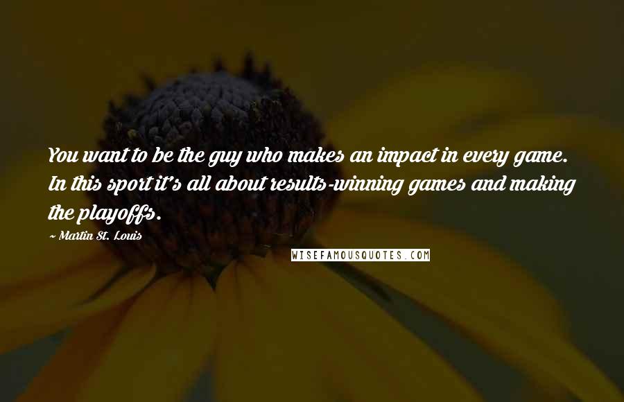 Martin St. Louis Quotes: You want to be the guy who makes an impact in every game. In this sport it's all about results-winning games and making the playoffs.