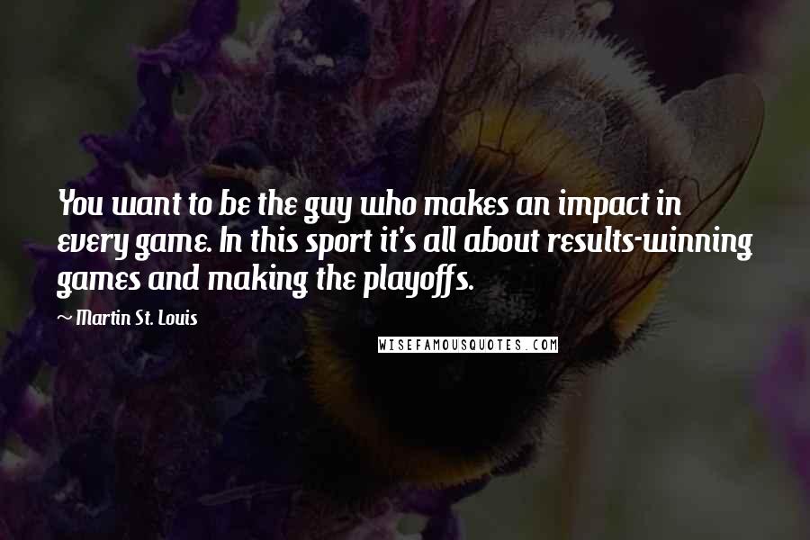 Martin St. Louis Quotes: You want to be the guy who makes an impact in every game. In this sport it's all about results-winning games and making the playoffs.