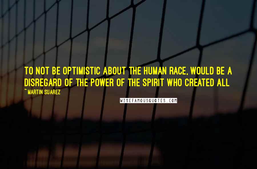 Martin Suarez Quotes: To not be optimistic about the human race, would be a disregard of the power of the Spirit who created All