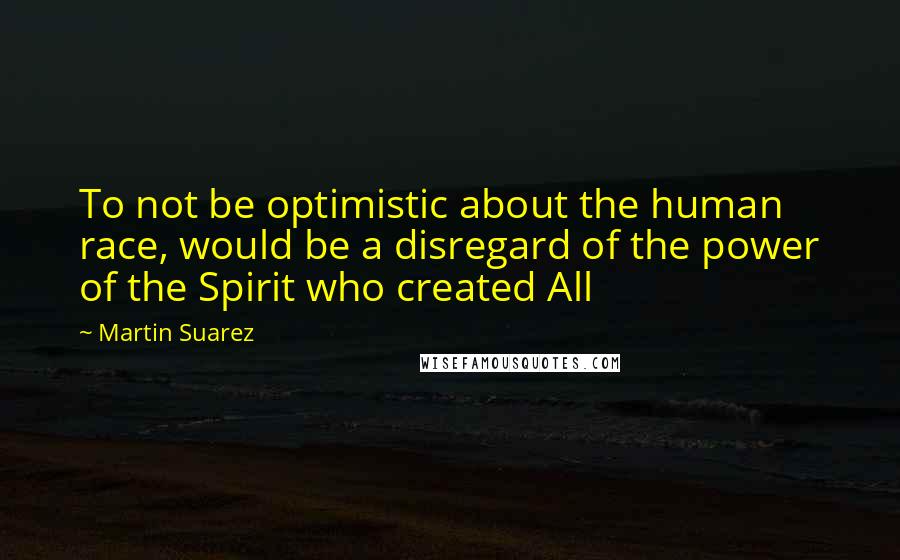 Martin Suarez Quotes: To not be optimistic about the human race, would be a disregard of the power of the Spirit who created All