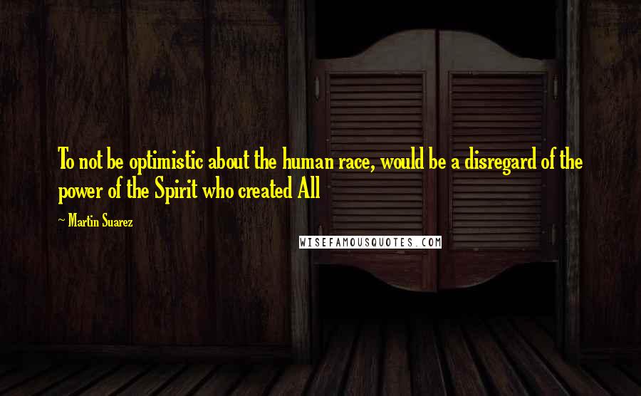 Martin Suarez Quotes: To not be optimistic about the human race, would be a disregard of the power of the Spirit who created All