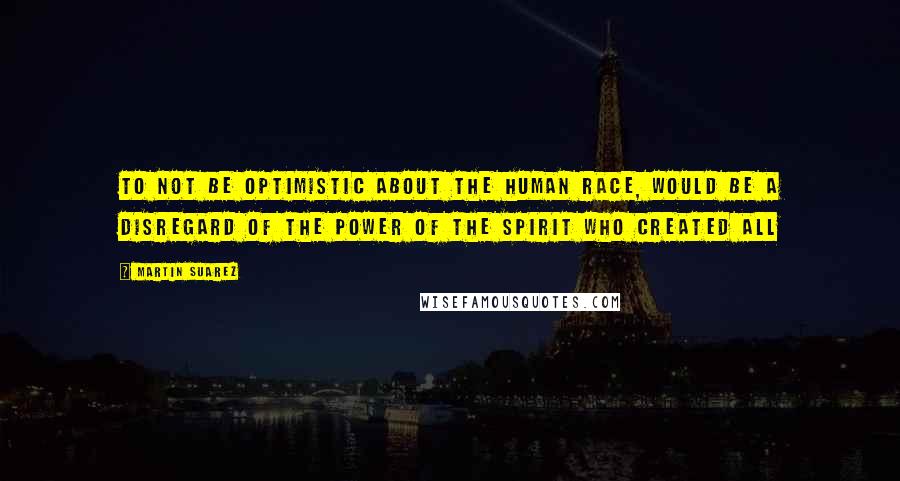 Martin Suarez Quotes: To not be optimistic about the human race, would be a disregard of the power of the Spirit who created All