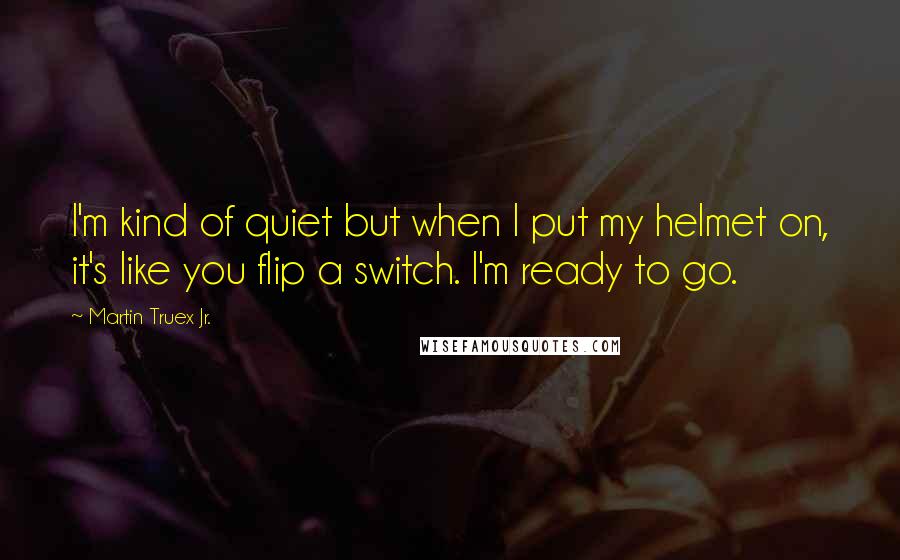 Martin Truex Jr. Quotes: I'm kind of quiet but when I put my helmet on, it's like you flip a switch. I'm ready to go.