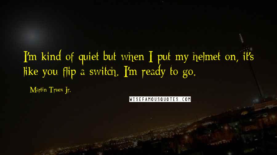 Martin Truex Jr. Quotes: I'm kind of quiet but when I put my helmet on, it's like you flip a switch. I'm ready to go.