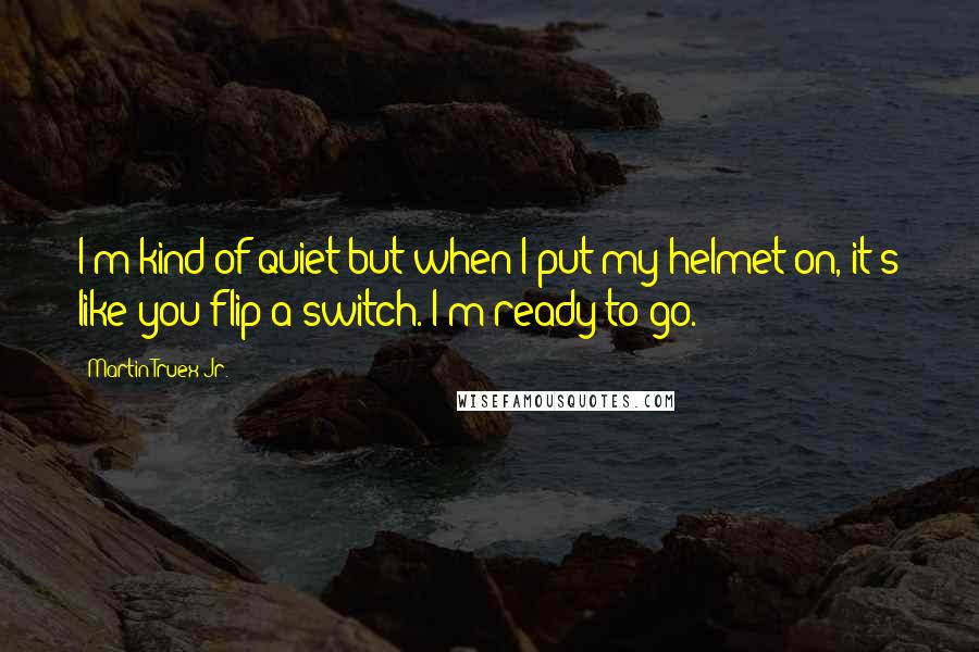 Martin Truex Jr. Quotes: I'm kind of quiet but when I put my helmet on, it's like you flip a switch. I'm ready to go.