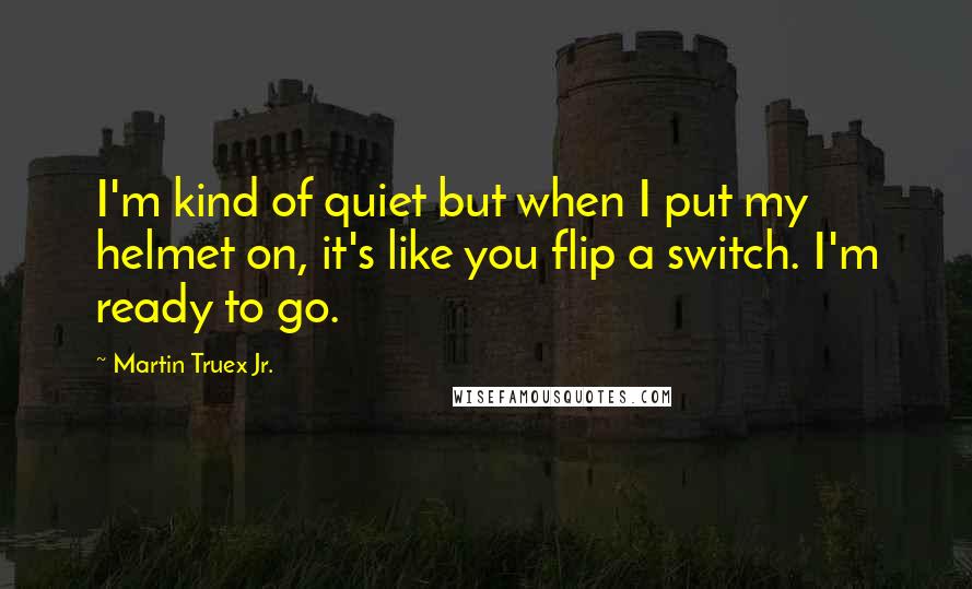 Martin Truex Jr. Quotes: I'm kind of quiet but when I put my helmet on, it's like you flip a switch. I'm ready to go.