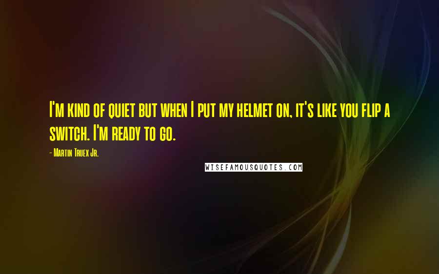 Martin Truex Jr. Quotes: I'm kind of quiet but when I put my helmet on, it's like you flip a switch. I'm ready to go.