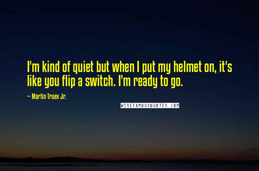 Martin Truex Jr. Quotes: I'm kind of quiet but when I put my helmet on, it's like you flip a switch. I'm ready to go.