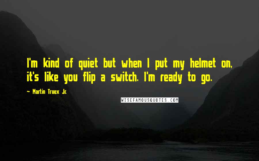 Martin Truex Jr. Quotes: I'm kind of quiet but when I put my helmet on, it's like you flip a switch. I'm ready to go.