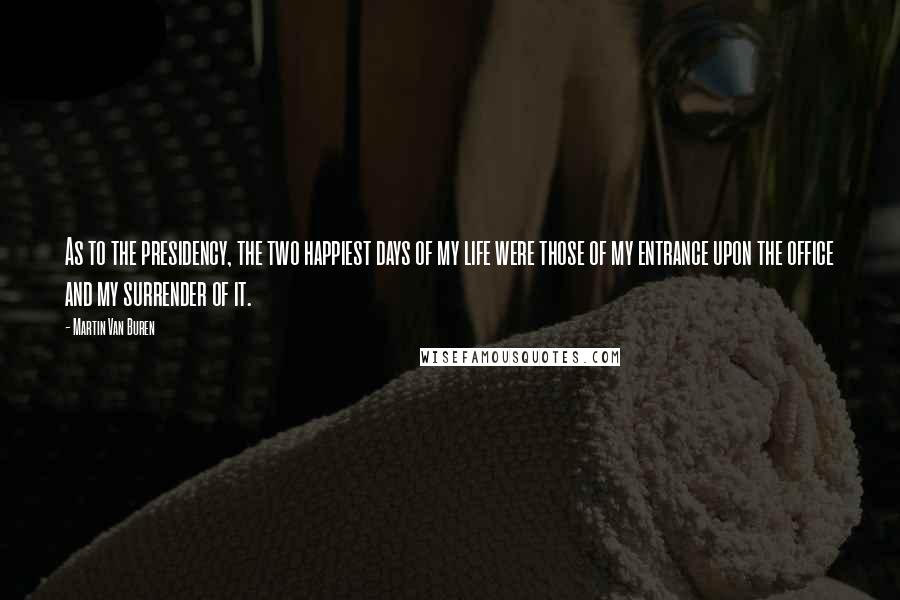 Martin Van Buren Quotes: As to the presidency, the two happiest days of my life were those of my entrance upon the office and my surrender of it.