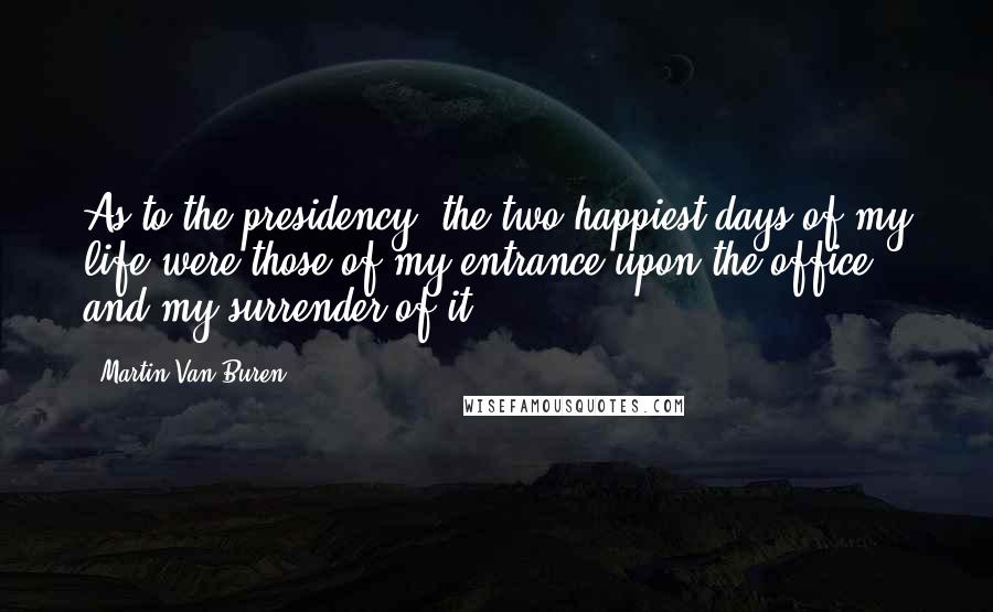 Martin Van Buren Quotes: As to the presidency, the two happiest days of my life were those of my entrance upon the office and my surrender of it.