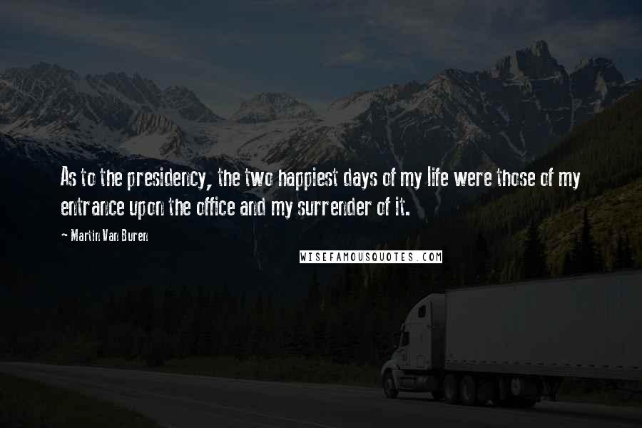 Martin Van Buren Quotes: As to the presidency, the two happiest days of my life were those of my entrance upon the office and my surrender of it.