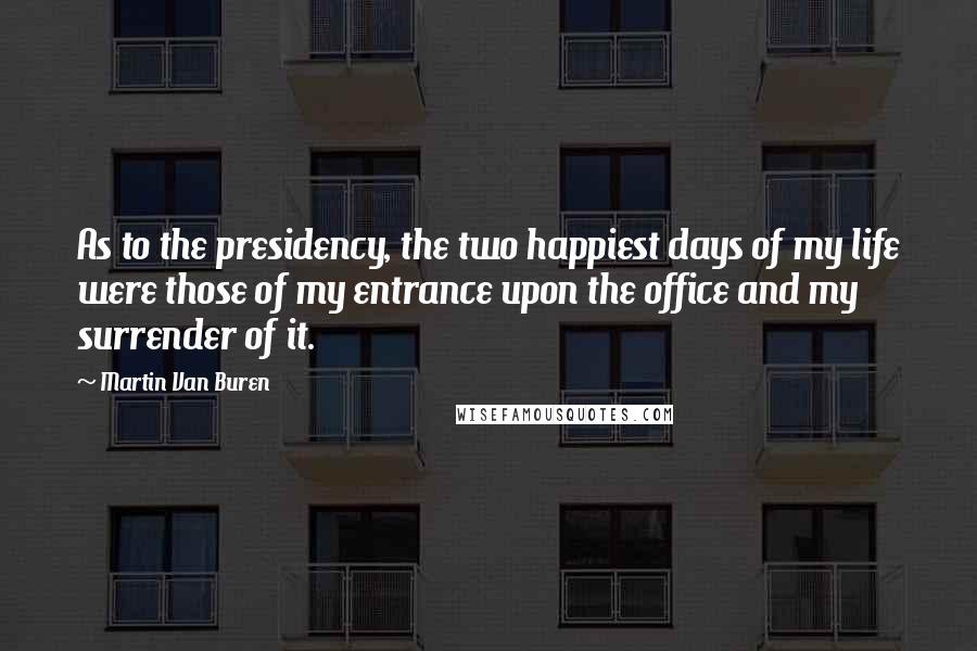 Martin Van Buren Quotes: As to the presidency, the two happiest days of my life were those of my entrance upon the office and my surrender of it.