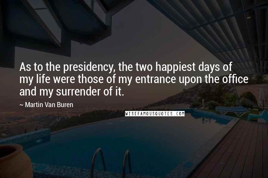 Martin Van Buren Quotes: As to the presidency, the two happiest days of my life were those of my entrance upon the office and my surrender of it.