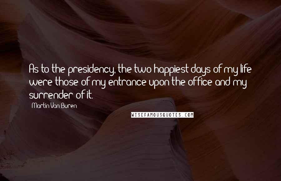 Martin Van Buren Quotes: As to the presidency, the two happiest days of my life were those of my entrance upon the office and my surrender of it.