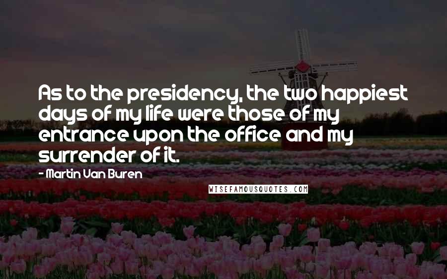 Martin Van Buren Quotes: As to the presidency, the two happiest days of my life were those of my entrance upon the office and my surrender of it.