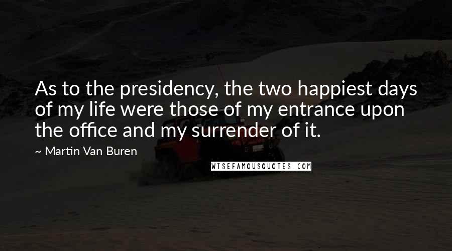 Martin Van Buren Quotes: As to the presidency, the two happiest days of my life were those of my entrance upon the office and my surrender of it.