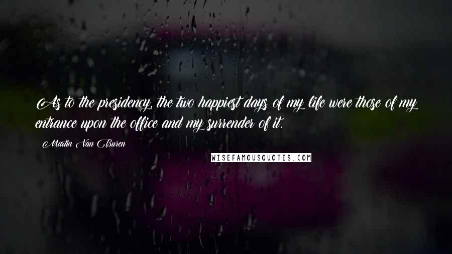 Martin Van Buren Quotes: As to the presidency, the two happiest days of my life were those of my entrance upon the office and my surrender of it.