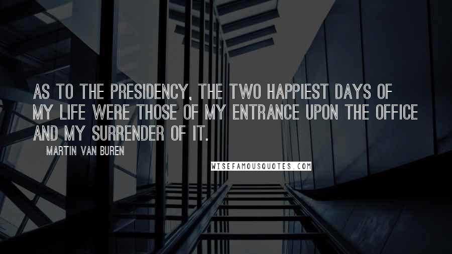 Martin Van Buren Quotes: As to the presidency, the two happiest days of my life were those of my entrance upon the office and my surrender of it.