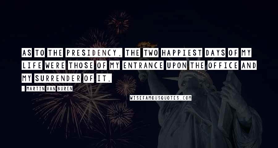 Martin Van Buren Quotes: As to the presidency, the two happiest days of my life were those of my entrance upon the office and my surrender of it.