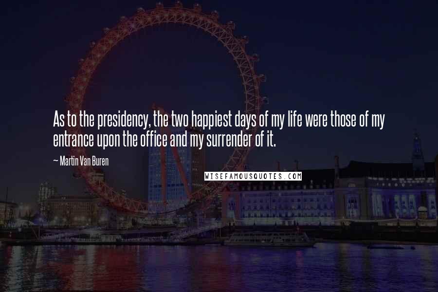 Martin Van Buren Quotes: As to the presidency, the two happiest days of my life were those of my entrance upon the office and my surrender of it.