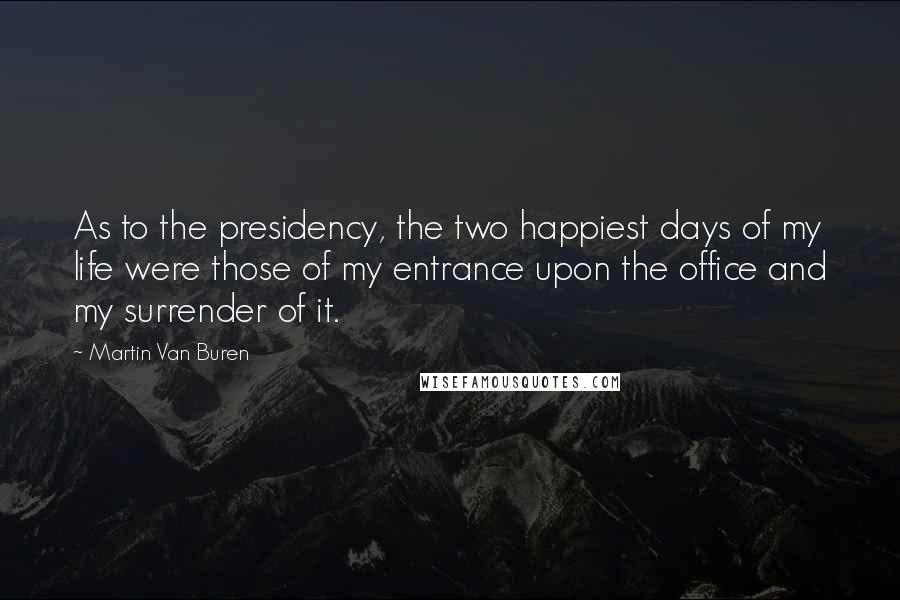 Martin Van Buren Quotes: As to the presidency, the two happiest days of my life were those of my entrance upon the office and my surrender of it.