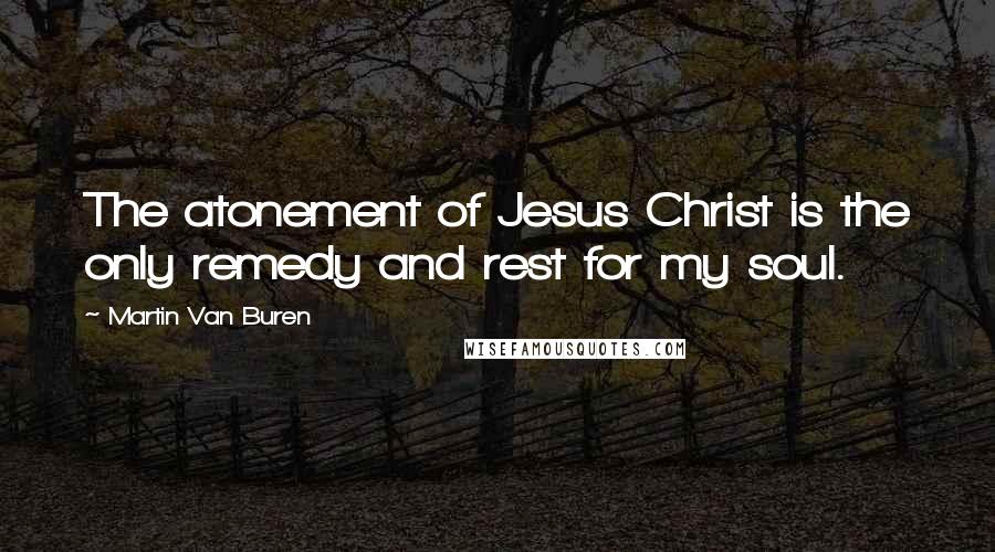 Martin Van Buren Quotes: The atonement of Jesus Christ is the only remedy and rest for my soul.