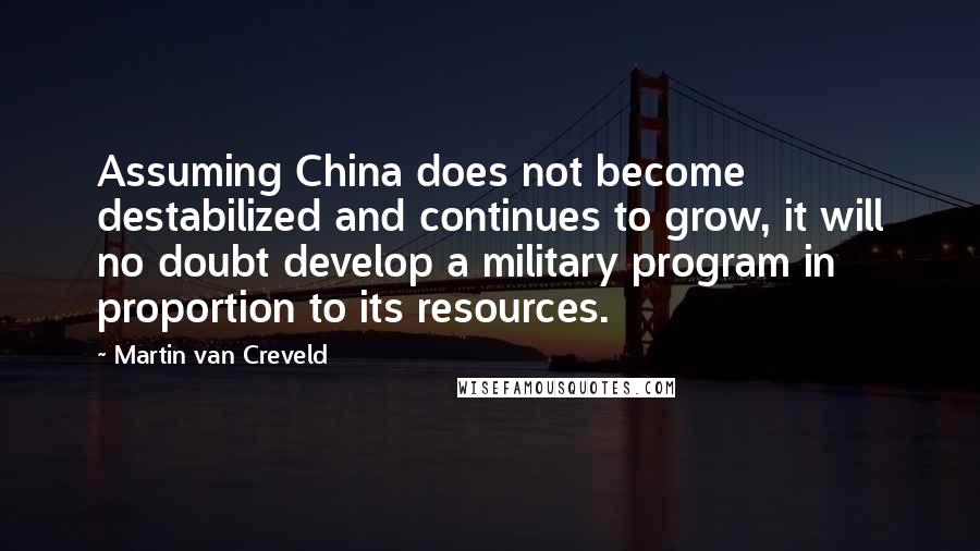 Martin Van Creveld Quotes: Assuming China does not become destabilized and continues to grow, it will no doubt develop a military program in proportion to its resources.