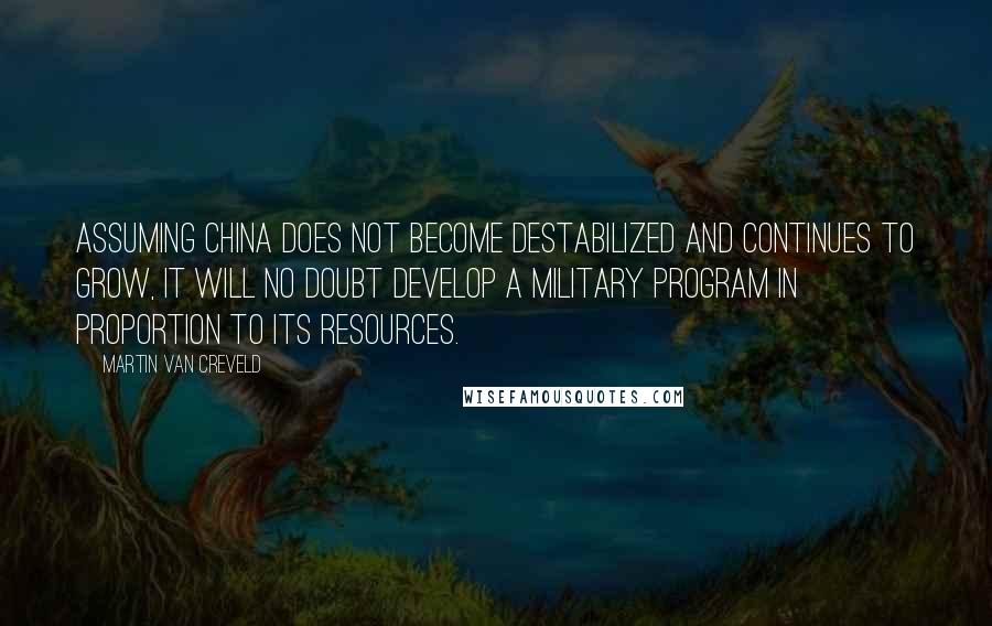 Martin Van Creveld Quotes: Assuming China does not become destabilized and continues to grow, it will no doubt develop a military program in proportion to its resources.