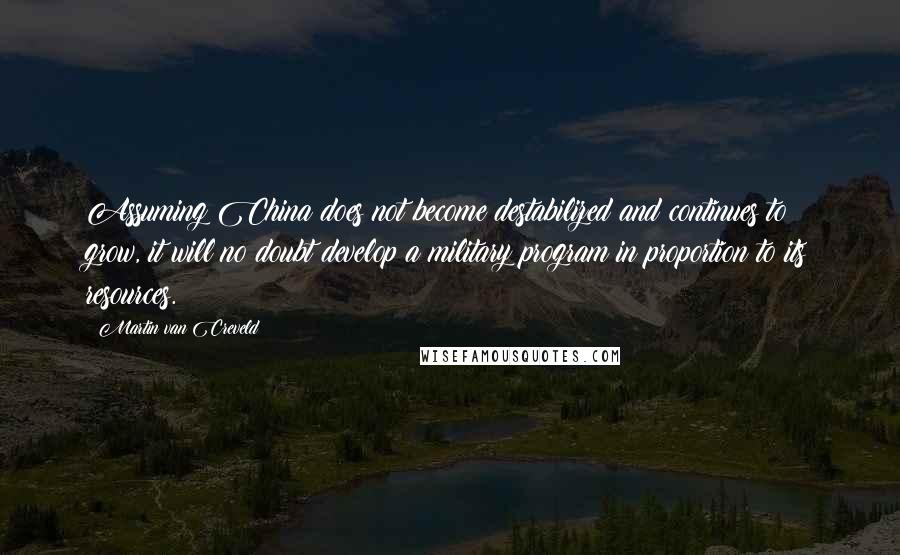 Martin Van Creveld Quotes: Assuming China does not become destabilized and continues to grow, it will no doubt develop a military program in proportion to its resources.