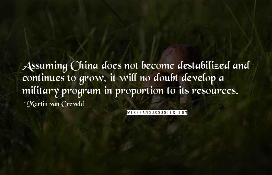Martin Van Creveld Quotes: Assuming China does not become destabilized and continues to grow, it will no doubt develop a military program in proportion to its resources.