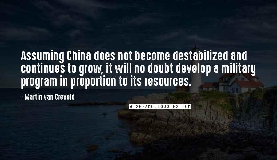 Martin Van Creveld Quotes: Assuming China does not become destabilized and continues to grow, it will no doubt develop a military program in proportion to its resources.