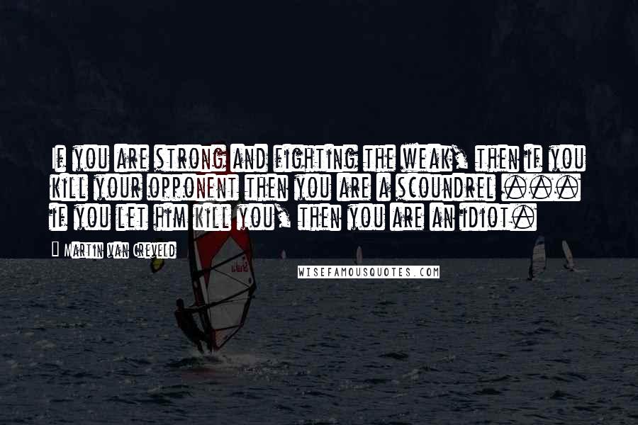 Martin Van Creveld Quotes: If you are strong and fighting the weak, then if you kill your opponent then you are a scoundrel ... if you let him kill you, then you are an idiot.