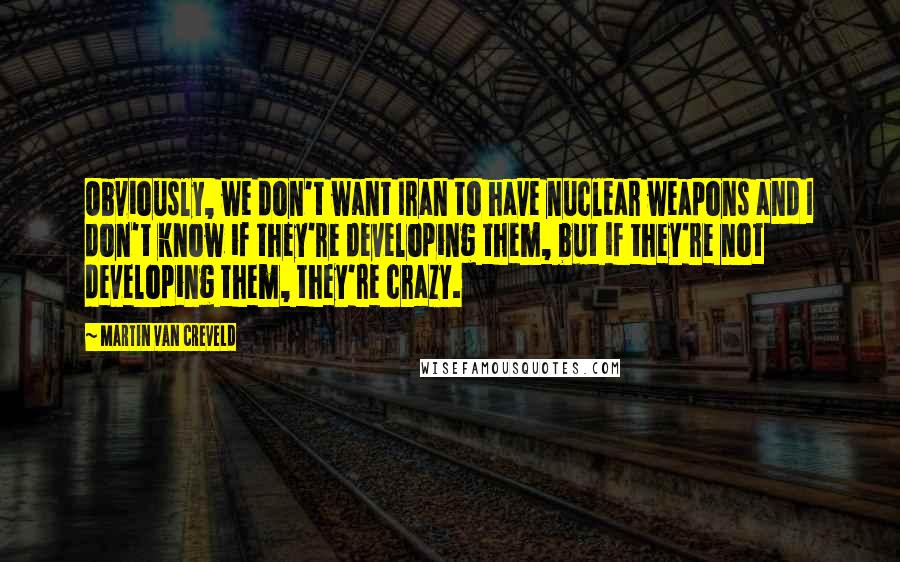 Martin Van Creveld Quotes: Obviously, we don't want Iran to have nuclear weapons and I don't know if they're developing them, but if they're not developing them, they're crazy.