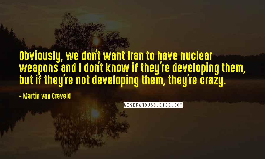 Martin Van Creveld Quotes: Obviously, we don't want Iran to have nuclear weapons and I don't know if they're developing them, but if they're not developing them, they're crazy.
