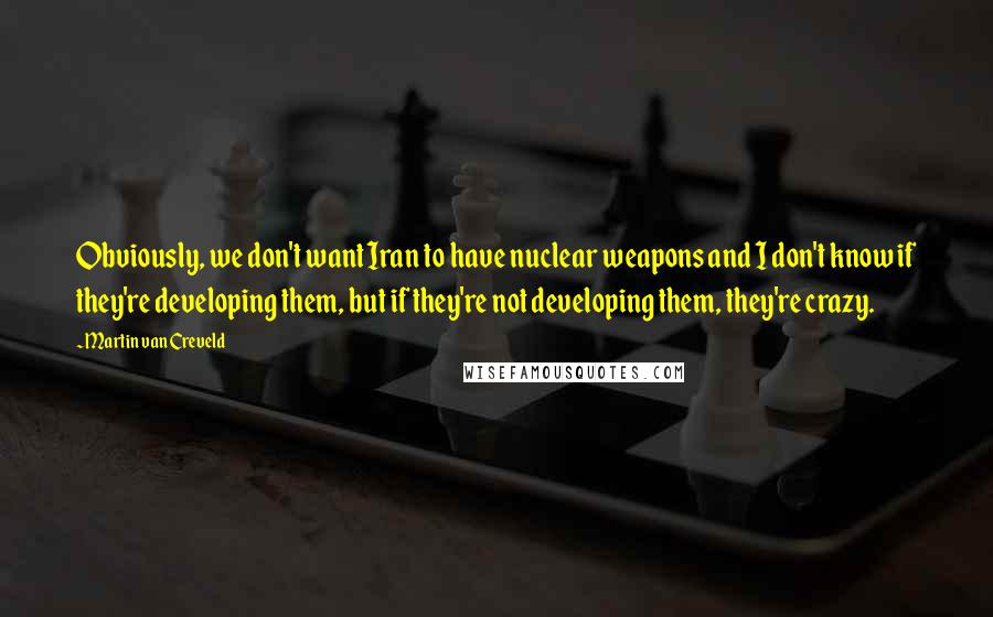 Martin Van Creveld Quotes: Obviously, we don't want Iran to have nuclear weapons and I don't know if they're developing them, but if they're not developing them, they're crazy.