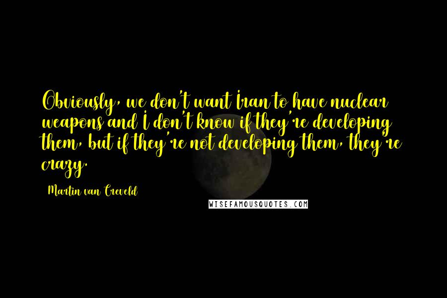 Martin Van Creveld Quotes: Obviously, we don't want Iran to have nuclear weapons and I don't know if they're developing them, but if they're not developing them, they're crazy.