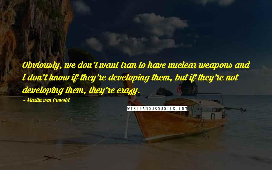 Martin Van Creveld Quotes: Obviously, we don't want Iran to have nuclear weapons and I don't know if they're developing them, but if they're not developing them, they're crazy.