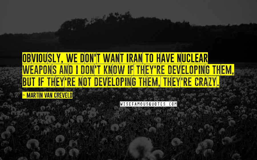 Martin Van Creveld Quotes: Obviously, we don't want Iran to have nuclear weapons and I don't know if they're developing them, but if they're not developing them, they're crazy.