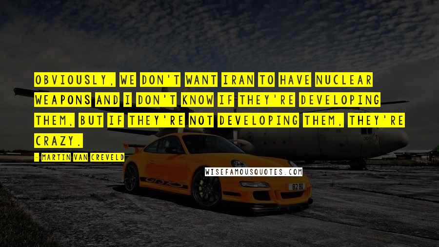 Martin Van Creveld Quotes: Obviously, we don't want Iran to have nuclear weapons and I don't know if they're developing them, but if they're not developing them, they're crazy.