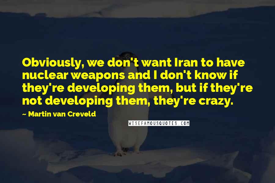 Martin Van Creveld Quotes: Obviously, we don't want Iran to have nuclear weapons and I don't know if they're developing them, but if they're not developing them, they're crazy.