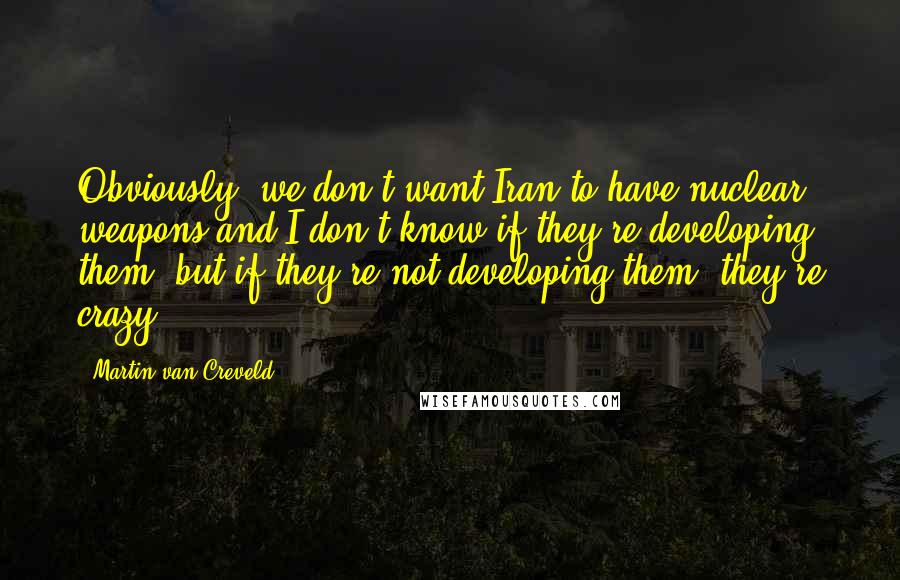 Martin Van Creveld Quotes: Obviously, we don't want Iran to have nuclear weapons and I don't know if they're developing them, but if they're not developing them, they're crazy.