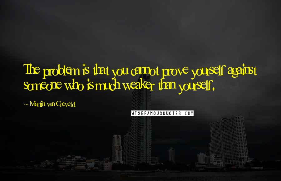 Martin Van Creveld Quotes: The problem is that you cannot prove yourself against someone who is much weaker than yourself.