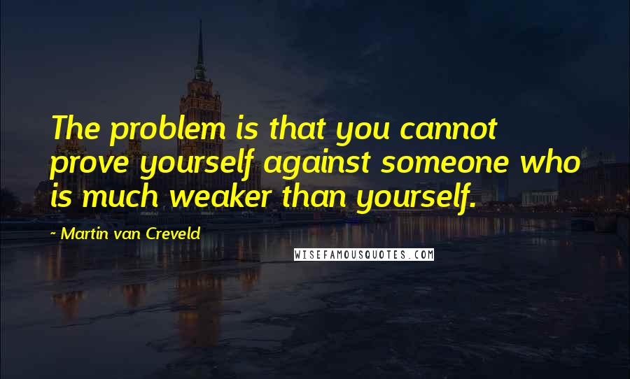 Martin Van Creveld Quotes: The problem is that you cannot prove yourself against someone who is much weaker than yourself.